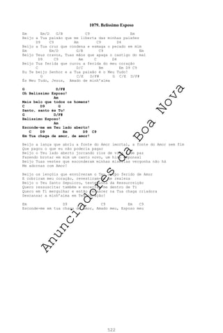 522
1079. Belíssimo Esposo
Em Em/D G/B C9 Em
Beijo a Tua paixão que me liberta das minhas paixões
D9 C9 Am C9 D4
Beijo a Tua cruz que condena e esmaga o pecado em mim
Em Em/D G/B C9 Em
Beijo Teus cravos, Tuas mãos que apaga o castigo do mal
D9 C9 Am C D4
Beijo Tua ferida que curou a ferida do meu coração
C D/C Bm Em D9 C9
Eu Te beijo Senhor e a Tua paixão é o Meu Tudo!
G C/E D/F# G C/E D/F#
És Meu Tudo, Jesus, Amado de minh’alma
G D/F#
Oh Belíssimo Esposo!
Am
Mais belo que todos os homens!
C D9 G
Santo, santo és Tu!
G D/F#
Belíssimo Esposo!
Am
Esconde-me em Teu lado aberto!
C D9 Em D9 C9
Em Tua chaga de amor, de amor!
Beijo a lança que abriu a fonte do Amor imortal, a fonte do Amor sem fim
Que pagou o que eu não poderia pagar
Beijo o Teu lado aberto jorrando rios de vida e de paz
Fazendo brotar em mim um canto novo, um hino esponsal
Beijo Tuas vestes que esconderam minhas misérias vergonha não há
Me adornas com Amor!
Beijo os lençóis que envolveram o Teu corpo ferido de Amor
E cobriram meu coração, revestiram-me de realeza
Beijo o Teu Santo Sepulcro, testemunha da Ressurreição
Quero ressuscitar também e encerrar-me dentro de Ti
Quero em Ti mergulhar e então renascer na Tua chaga criadora
Descansar a minh’alma em Teu coração!
Em D9 C9 Em C9
Esconde-me em tua chaga de amor, Amado meu, Esposo meu
A
n
u
n
c
i
a
d
o
r
e
s
d
a
B
o
a
N
o
v
a
 
