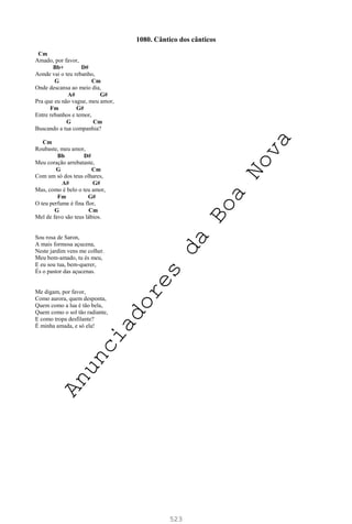 523
1080. Cântico dos cânticos
Cm
Amado, por favor,
Bb+ D#
Aonde vai o teu rebanho,
G Cm
Onde descansa ao meio dia,
A# G#
Pra que eu não vague, meu amor,
Fm G#
Entre rebanhos e temor,
G Cm
Buscando a tua companhia?
Cm
Roubaste, meu amor,
Bb D#
Meu coração arrebataste,
G Cm
Com um só dos teus olhares,
A# G#
Mas, como é belo o teu amor,
Fm G#
O teu perfume é fina flor,
G Cm
Mel de favo são teus lábios.
Sou rosa de Saron,
A mais formosa açucena,
Neste jardim vens me colher.
Meu bem-amado, tu és meu,
E eu sou tua, bem-querer,
És o pastor das açucenas.
Me digam, por favor,
Como aurora, quem desponta,
Quem como a lua é tão bela,
Quem como o sol tão radiante,
E como tropa desfilante?
É minha amada, e só ela!
A
n
u
n
c
i
a
d
o
r
e
s
d
a
B
o
a
N
o
v
a
 
