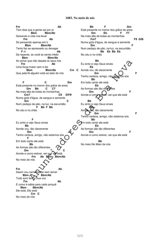 526
Fm Ab
Tem dias que a gente sai por aí
Bbm Bbm/Ab
Deixando a vida nos levar
Fm Ab
Só pensando apenas em ir
Bbm Bbm/Ab
Tanto faz se apressado ou devagar
F m Ab
De repente, se você se sente infeliz
Bbm Bbm/Ab
Ao achar que não desata os seus nós
Fm Ab
Uma força maior vem e diz
Bbm Bbm/Ab Cm C
Que pela fé alguém está ao lado de nós
F C Dm
Está presente no menor dos grãos de areia
Gm Bb C C7
Na mais alta de todas as montanhas
Cm7 C9 D/F#
Numa gota d'água, de sangue e semente
Gm C
Num pedaço de pão, na luz, na escuridão
F Bb F Bb
No céu e no chão
F
Eu sinto e vejo Seus sinais
Bb
Aonde vou, tão claramente
Dm C
Tenho certeza, amigo, não estamos sós
F
Em todo canto ele está
Bb
As formas são tão diferentes
Dm C
Aonde e como estiver, sei que ele está
Fm Ab Bbm Bbm/Ab
No meio de nós
Fm Ab
Assim vou caminhando sem temer
Bbm Bbm/Ab
Todo som tem a Sua voz
Fm Ab
E como é sábia para cada porquê
Bbm Bbm/Ab
Ele está, Ele está
Cm C
No meio de nós
Bb F Gm
Está presente no menor dos grãos de areia
Dm Eb F F7
Na mais alta de todas as montanhas
Fm7 F9 G/B
Numa gota d'água, de sangue e semente
Dm F
Num pedaço de pão, na luz, na escuridão
Bb Eb Bb Eb
No céu e no chão
Bb
Eu sinto e vejo Seus sinais
Eb
Aonde vou, tãi claramente
Gm F
Tenho certeza, amigo, não estamos sós
Bb
Em todo canto ele está
Eb
As formas são tão diferentes
Gm F
Aonde e como estiver, sei que ele está
Bb
Eu sinto e vejo Seus sinais
Eb
Aonde vou, tão claramente
Gm F
Tenho certeza, amigo, não estamos sós
Bb
Em todo canto ele está
Eb
As formas são tão diferentes
Gm F
Aonde e como estiver, sei que ele está
Bb
No meio No Meio de nós
1083. No meio de nós
A
n
u
n
c
i
a
d
o
r
e
s
d
a
B
o
a
N
o
v
a
 