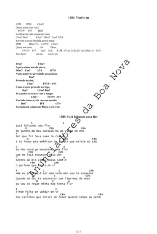 527
1084. Você e eu
A7M D7M C#m7
Quero estar com você,
F#7/5+ F#7 Bm7
Lembrar de cada momento bom;
C#m7 Dm7 C#m7 D#m7 Em7 A7/9
Reviver a nossa história, nosso amor.
D7M D#m7/5- G#7/5+ C#m7
Quem nos uniu foi Deus,
F#7/5+ F#7 Bm7 D/E A7M (1ª vez D/E) (2ª vez G#m7/5- C#7)
Para fazer um só, você e eu.
F#m7 C#m7
Agora somos um do outro,
D#m7 Em7 A7/9 D7M
Nosso amor foi crescendo aos poucos.
Dm7
Provado na dor,
C#m7 F#7/5+ F#7
Como o ouro provado no fogo,
Bm7 C#m7 Dm7
Pra poder se tornar com o tempo
C#m7 F#7/5+ F#7
Um belo tesouro, tão raro no mundo.
Bm7 D/E A7M
Sacramento selado por Deus, você e Eu
1085. Está faltando uma flor
A E
Está faltando uma flor
D C#m F#m
No jardim do meu coração há um vazio em mim
A E
Sei que foi Deus quem te colheu
D C#m F#m
E te levou pra enfeitar um jardim que existe no céu
D A
Eu não consigo encontrar uma flor
F#m C#m
Que me faça esquecer essa dor
D A
Dentro de mim ainda posso sentir
F#m C#m
O perfume que exala de ti
A D E C#m
Mãe eu preciso dizer amo você não vou te esquecer
D E C#m
Quando no céu te encontrar com lágrimas de amor
D E A
Eu vou te regar minha mãe minha flor
A E
Sinto falta de cuidar de ti
D C#m F#m
Dos carinhos que deixei de fazer quanto tempo eu perdi
A
n
u
n
c
i
a
d
o
r
e
s
d
a
B
o
a
N
o
v
a
 