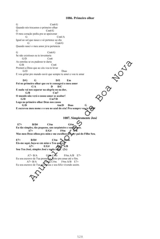 528
1086. Primeiro olhar
G Cm6/G
Quando nós trocamos o primeiro olhar
G Cm6/G
O meu coração pediu pra se apaixonar
G Cm6/A
Igual ao sol que nasce e só pertence ao dia
G Cm6/G
Quando nasci o meu amor já te pertencia
G Cm6/G
Se não existisses eu te inventaria
G/D Cm6
As estrelas se eu pudesse te daria
G/B Cm6
Prometi a Deus que ao céu vou te levar
G/D Dsus
E vou gritar pro mundo ouvir que sempre te amei e vou te amar
D/G G D/E Em
Foi no primeiro olhar que eu te consagrei o meu amor
C/A D D/C
E nada vai nos separar na alegria ou na dor,
G/B Cm7
O mundo não verá o nosso amor se acabar!
G/D Cm7/D
Logo no primeiro olhar Deus nos casou
G/D Am/D Dsus G
E escreveu meu nome e o seu no azul do céu! Pra sempre vou te amar
1087. Simplesmente José
E7+ B/D# C#m G#m
Eu tão simples, tão pequeno, um carpinteiro e nada mais.
A7+ E/G# F#m A/B
Mas meu Deus olhou pra mim e me escolheu pra ser pai do Filho Seu.
E7+ B/D# C#m G#m
Eis-me aqui, faça-se em mim o Teu querer,
A7+ E/G# F#m A/B
Sou Teu José, simples José e nada mais. (2x)
A7+ B/A G#m C#m F#m A/B E7+
Eu sou escravo de Tua promessa, feito pra amar até o fim.
A7+ B/A G#m C#m F#m A/B E7+
Eu sou escravo de Tua promessa e sou feliz vivendo assim.
A
n
u
n
c
i
a
d
o
r
e
s
d
a
B
o
a
N
o
v
a
 