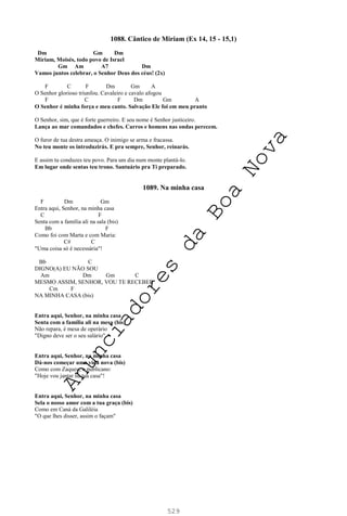 529
1088. Cântico de Miriam (Ex 14, 15 - 15,1)
Dm Gm Dm
Miriam, Moisés, todo povo de Israel
Gm Am A7 Dm
Vamos juntos celebrar, o Senhor Deus dos céus! (2x)
F C F Dm Gm A
O Senhor glorioso triunfou. Cavaleiro e cavalo afogou
F C F Dm Gm A
O Senhor é minha força e meu canto. Salvação Ele foi em meu pranto
O Senhor, sim, que é forte guerreiro. E seu nome é Senhor justiceiro.
Lança ao mar comandados e chefes. Carros e homens nas ondas perecem.
O furor de tua destra ameaça. O inimigo se arma e fracassa.
No teu monte os introduzirás. E pra sempre, Senhor, reinarás.
E assim tu conduzes teu povo. Para um dia num monte plantá-lo.
Em lugar onde sentas teu trono. Santuário pra Ti preparado.
1089. Na minha casa
F Dm Gm
Entra aqui, Senhor, na minha casa
C F
Senta com a família ali na sala (bis)
Bb F
Como foi com Marta e com Maria:
C# C
"Uma coisa só é necessária"!
Bb C
DIGNO(A) EU NÃO SOU
Am Dm Gm C
MESMO ASSIM, SENHOR, VOU TE RECEBER
Cm F
NA MINHA CASA (bis)
Entra aqui, Senhor, na minha casa
Senta com a família ali na mesa (bis)
Não repara, é mesa de operário
"Digno deve ser o seu salário"
Entra aqui, Senhor, na minha casa
Dá-nos começar uma vida nova (bis)
Como com Zaqueu, o publicano:
"Hoje vou jantar na tua casa"!
Entra aqui, Senhor, na minha casa
Sela o nosso amor com a tua graça (bis)
Como em Caná da Galiléia
"O que lhes disser, assim o façam"
A
n
u
n
c
i
a
d
o
r
e
s
d
a
B
o
a
N
o
v
a
 