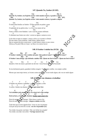 53
147. Quando Tu, Senhor (Sl 103)
Dm Gm A Dm A
Quando Tu, Senhor, teu Espírito envias / todo mundo renasce; é grande a alegria
Dm Gm A Dm (D7)
Quando Tu, Senhor, teu Espírito envias / todo mundo renasce; é grande a alegria
Gm Dm
Ó minh’alma bendize ao Senhor / Ó Deus grande em poder e amor
A Dm D7
O esplendor de tua glória reluz / e o Céu é teu manto de luz
Gm Dm
Firme e sólida a terra fundaste / com o azul do oceano enfeitaste
A Dm
E rebentam tuas fontes nos vales / correm as águas e cantam as aves
Lá do alto tu regas os campos / cresça a relva e os viventes se fartam
De tuas obras a terra encheste / todas belas e sábias fizeste
Que se sumam da terra os perversos / e minh’alma te entoe os seus versos
Glória ao Pai pelo Filho no Amor / ao Deus vivo eterno louvor
148. O Senhor é minha luz (Sl 26)
Am Dm E7 Am E Am
O Senhor é minha luz / Ele é minha salvação / Que poderei temer? / Que poderei temer?
Dm E7 Am E Am
O Senhor é meu abrigo / que defende a minha vida / Quem me fará tremer? / Quem me fará tremer?
Am Dm G C Am E E7 Am
Quando o forte me atacar, querendo me devorar / recua fracassado, recua fracassado
Se me declararem guerra, guardarei minha coragem / Vou sempre confiar, vou sempre confiar
Mesmo que uma tropa inteira, se levante contra mim / Não vou ter medo algum, não vou ter medo algum
149. O Senhor me chamou a trabalhar
C F C G7 C
O Senhor me chamou a trabalhar / a messe é grande a ceifar
C F C G7 C
A ceifar o Senhor me chamou: Senhor aqui estou! (2x)
F G C
Vai trabalhar pelo mundo afora; Eu estarei até o fim contigo
F C G7 C
Está na hora, o Senhor me chamou; Senhor aqui estou! (2x)
Dom de amor é a vida entregar / falou Jesus e assim o fez
Dom de amor é a vida entregar / chegou a minha vez (2x)
Todo bem que na terra alguém fizer / Jesus no céu vai premiar
Cem por um já na terra Ele vai dar / no céu vai premiar (2x)
Teu irmão à tua porta vem bater / Não vais fechar teu coração!
Teu irmão a teu lado vem sofrer / Vai logo socorrer (2x)
A
n
u
n
c
i
a
d
o
r
e
s
d
a
B
o
a
N
o
v
a
 