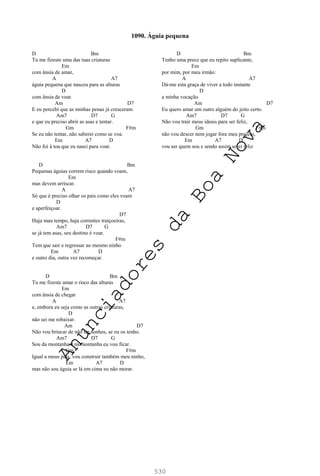 530
D Bm
Tu me fizeste uma das tuas criaturas
Em
com ânsia de amar,
A A7
águia pequena que nasceu para as alturas
D
com ânsia de voar.
Am D7
E eu percebi que as minhas penas já cresceram
Am7 D7 G
e que eu preciso abrir as asas e tentar.
Gm F#m
Se eu não tentar, não saberei como se voa.
Em A7 D
Não foi à toa que eu nasci para voar.
D Bm
Pequenas águias correm risco quando voam,
Em
mas devem arriscar.
A A7
Só que é preciso olhar os pais como eles voam
D
e aperfeiçoar.
D7
Haja mau tempo, haja correntes traiçoeiras,
Am7 D7 G
se já tem asas, seu destino é voar.
F#m
Tem que sair e regressar ao mesmo ninho
Em A7 D
e outro dia, outra vez recomeçar.
D Bm
Tu me fizeste amar o risco das alturas
Em
com ânsia de chegar
A A7
e, embora eu seja como as outras criaturas,
D
não sei me rebaixar.
Am D7
Não vou brincar de não ter sonhos, se eu os tenho.
Am7 D7 G
Sou da montanha e na montanha eu vou ficar.
Gm F#m
Igual a meus pais, vou construir também meu ninho,
Em A7 D
mas não sou águia se lá em cima eu não morar.
D Bm
Tenho uma prece que eu repito suplicante,
Em
por mim, por meu irmão:
A A7
Dá-me esta graça de viver a todo instante
D
a minha vocação.
Am D7
Eu quero amar um outro alguém do jeito certo.
Am7 D7 G
Não vou trair meus ideais para ser feliz,
Gm F#m
não vou descer nem jogar fora meu projeto,
Em A7 D
vou ser quem sou e sendo assim serei feliz
1090. Águia pequena
A
n
u
n
c
i
a
d
o
r
e
s
d
a
B
o
a
N
o
v
a
 