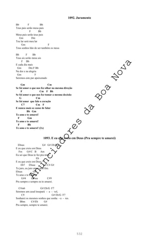 532
1092. Juramento
Bb F Bb
Teus pais serão meus pais
F Bb
Meus pais serão teus pais
Gm Dm
Teu lar será meu lar
Gm F
Teus sonhos hão de ser também os meus
Bb F Bb
Teus ais serão meus ais
F Bb
E cada dia mais
Gm Dm F Bb
Na dor e na alegria
Gm F
Seremos este par apaixonado
Gm Cm
Se foi amor o que nos fez olhar na mesma direção
F Cm F Bb
Se foi amor o que nos fez tomar a mesma decisão
G Cm
Se foi amor que fale o coração
C7 Cm F
E nunca mais se canse de falar
Bb Gm
Te amo e te amarei!
F Gm
Te amo e te amarei!
F Bb
Te amo e te amarei! (2x)
1093. E eu que creio em Deus (Pra sempre te amarei)
Ebsus G# G# Eb/G
E eu que creio em Deus
Fm G#/C B Am
Eu sei que Deus te fez pra mim.
Eb
E eu que creio em Deus,
Eb7 Ebsus G# C# G#
Te juro, eu juro amor sem fim.
Ebsus G#
Te amo e te amarei.
G#4 G#sus C#9
Pra sempre e sempre eu te amarei.
C#m6 G# Eb/G F7
Seremos um casal insepará – a – vel,
C9 G# Eb/G F7
Sonharei os mesmos sonhos que sonha - a - res.
Bbm C#/Eb G#
Pra sempre, sempre te amarei.
A
n
u
n
c
i
a
d
o
r
e
s
d
a
B
o
a
N
o
v
a
 