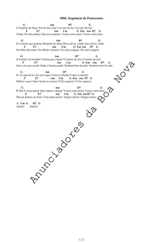 533
1094. Sequência de Pentecostes
G Am D7 G
1- Espírito de Deus/ Enviai dos céus/ Um raio de luz/ Um raio de luz/
F E7 Am Cm G Em Am D7 G
Vinde, Pai dos pobres/ Daí aos corações/ Vossos setes dons/ Vossos setes dons.
G Am D7 G
2- Consolo que acalma/ Hóspede da alma/ Doce alívio, vinde/ doce alívio vinde/
F E7 Am Cm G Em Am D7 G
No labor descanso/ Na aflição remanso/ No calor aragem/ No calor aragem.
G Am D7 G
3- Enchei, luz bendita/ Chama que crepita/ O íntimo de nós/ O íntimo de nós/
F E7 Am Cm G Em Am D7 G
Sem a luz que acode/ Nada o homem pode/ Nenhum bem há nele/ Nenhum bem há nele.
G Am D7 G
4- Ao sujo lavai/ Ao seco regai/ Curai os doente/ Curai os doente/
F E7 Am Cm G Em Am D7 G
Dobrai o que é duro/ Guiai no escuro/ O frio aquecei/ O frio aquecei.
G Am D7 G
5- Daí à vossa Igreja/ Que espera e deseja/ Vossos setes dons/ Vossos setes dons/
F E7 Am Cm G Em Am D7 G
Daí em prêmio ao forte/ Uma santa morte/ Alegria eterna/ Alegria eterna.
C Cm G D7 G
Amém! Amém!
A
n
u
n
c
i
a
d
o
r
e
s
d
a
B
o
a
N
o
v
a
 