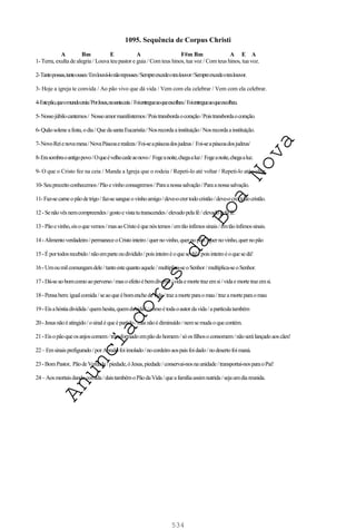 534
1095. Sequência de Corpus Christi
A Bm E A F#m Bm A E A
1- Terra, exulta de alegria / Louva teu pastor e guia / Com teus hinos, tua voz / Com teus hinos, tua voz.
2-Tantopossas,tantoouses/Emlouvá-lonãorepouses/Sempreexcedeoteulouvor/Sempreexcedeoteulouvor.
3- Hoje a igreja te convida / Ao pão vivo que dá vida / Vem com ela celebrar / Vem com ela celebrar.
4-Estepão,queomundocreia/PorJesus,nasantaceia/Foientregueaoqueescolheu/Foientregueaoqueescolheu.
5-Nossojúbilocantemos/ Nossoamormanifestemos/Poistransbordaocoração/Poistransbordaocoração.
6-Quãosoleneafesta,odia/QuedasantaEucaristia/Nosrecordaainstituição/Nosrecordaainstituição.
7-NovoReienovamesa/NovaPáscoaerealeza/Foi-seapáscoadosjudeus/ Foi-seapáscoadosjudeus/
8-Erasombraoantigopovo/Oqueévelhocedeaonovo/ Fogeanoite,chegaaluz/ Fogeanoite,chegaaluz.
9- O que o Cristo fez na ceia / Manda a Igreja que o rodeia / Repeti-lo até voltar / Repeti-lo até voltar.
10-Seupreceitoconhecemos/Pãoevinhoconsagremos/Paraanossasalvação/Paraanossasalvação.
11-Faz-secarneopãodetrigo/faz-sesangueovinhoamigo/deve-ocrertodocristão/deve-ocrertodocristão.
12-Senãovêsnemcompreendes/gostoevistatutranscendes/elevadopelafé/elevadopelafé.
13-Pãoevinho,eisoquevemos/masaoCristoéquenóstemos/emtãoínfimossinais/emtãoínfimossinais.
14-Alimentoverdadeiro/permaneceoCristointeiro/quernovinho,quernopão/quernovinho,quernopão
15-Éportodosrecebido/nãoemparteoudividido/poisinteiroéoquesedá!/poisinteiroéoquesedá!
16-Umoumilcomungamdele/tantoestequantoaquele/multiplica-seoSenhor/multiplica-seoSenhor.
17-Dá-seaobomcomoaoperverso/masoefeitoébemdiverso/vidaemortetrazemsi/vidaemortetrazemsi.
18-Pensabem:igualcomida/seaoqueébomenchedevida/trazamorteparao mau/trazamorteparaomau
19-Eisahóstiadividida/quemhesita,quemduvida?/comoétodaoautordavida/apartículatambém
20-Jesusnãoéatingido/osinaléqueépartido/masnãoédiminuído /nemsemudaoquecontém.
21-Eisopãoqueosanjoscomem/transformadoempãodohomem/sóosfilhosoconsomem/nãoserálançadoaoscães!
22–Emsinaisprefigurado/porAbraãofoiimolado/nocordeiroaospaisfoidado/nodesertofoimaná.
23-BomPastor, PãodeVerdade/piedade,óJesus,piedade/conservai-nosnaunidade/transportai-nosparaoPai!
24–Aosmortaisdandocomida/daistambémoPãodaVida/queafamíliaassimnutrida/sejaumdiareunida.
A
n
u
n
c
i
a
d
o
r
e
s
d
a
B
o
a
N
o
v
a
 