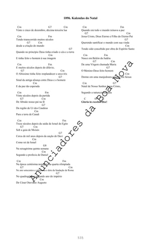 535
Cm G7 Cm
Vinte e cinco de dezembro, décima terceira lua
Cm Fm
Tendo transcorrido muitos séculos
G7 Cm
desde a criação do mundo
G7
Quando no princípio Deus tinha criado o céu e a terra
Cm
E tinha feito o homem à sua imagem
Cm Fm
E muitos séculos depois do dilúvio,
G7 Cm
O Altissimo tinha feito resplandecer o arco-íris
G7
Sinal da antiga aliança entre Deus e o homem
Cm
E da paz tão esperada
Cm Fm
Vinte séculos depois da partida
G7 Cm
De Abraão nosso pai na fé
G7
Da região de Ur dos Caudeus
Cm
Para a terra de Canaã
Cm Fm
Treze séculos depois da saída de Israel do Egito
G7 Cm
Sob a guia de Moisés
G7
Cerca de mil anos depois da unção de Davi
Cm
Como rei de Israel
G8
Na sexagésima quinta semana
Cm
Segundo a profecia de Daniel
Cm Fm
Na época centésima nonagésima quarta olimpíada
G7 Cm
No ano setecentos e cinquenta e dois da fundação de Roma
G7
No quadragésimo segundo ano do império
Cm
De César Otaviano Augusto
Cm Fm
Quando em todo o mundo reinava a paz
G7 Cm
Jesus Cristo, Deus Eterno e Filho do Eterno Pai
G7
Querendo santificar o mundo com sua vinda
Cm
Tendo sido concebido por obra do Espírito Santo
Cm Fm
Nasce em Belém da Judéia
G7 Cm
De uma Virgem chamada Maria
G7
O Menino-Deus feito homem
Cm
Dorme em uma manjedoura envolto em faixas
Cm G7
Natal de Nosso Senhor Jesus Cristo,
C
Segundo a natureza humana
C G7 C
Gloria in excelsis Deo!
1096. Kalendas do Natal
A
n
u
n
c
i
a
d
o
r
e
s
d
a
B
o
a
N
o
v
a
 