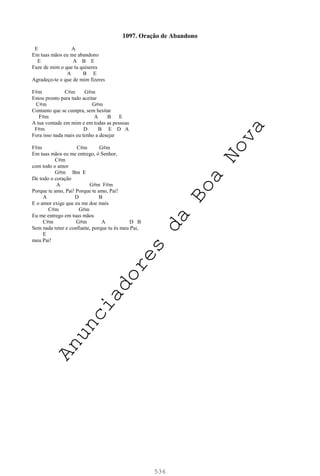 536
1097. Oração de Abandono
E A
Em tuas mãos eu me abandono
E A B E
Faze de mim o que tu quiseres
A B E
Agradeço-te o que de mim fizeres
F#m C#m G#m
Estou pronto para tudo aceitar
C#m G#m
Contanto que se cumpra, sem hesitar
F#m A B E
A tua vontade em mim e em todas as pessoas
F#m D B E D A
Fora isso nada mais eu tenho a desejar
F#m C#m G#m
Em tuas mãos eu me entrego, ó Senhor,
C#m
com todo o amor
G#m Bm E
De todo o coração
A G#m F#m
Porque te amo, Pai! Porque te amo, Pai!
A D B
E o amor exige que eu me doe mais
C#m G#m
Eu me entrego em tuas mãos
C#m G#m A D B
Sem nada reter e confiante, porque tu és meu Pai,
E
meu Pai!
A
n
u
n
c
i
a
d
o
r
e
s
d
a
B
o
a
N
o
v
a
 