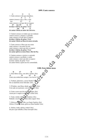 538
1099. Cante conosco
G D G
1. Cante conosco o dia que amanhece;
B C E
cantem conosco a luz, a flor, o mar
Am D7 G
cante conosco o sol que não se esquece
E7 Am D7 G E7
de dizer: Glória; de gritar: Viva!
Am D G
de cantar Glória ao autor do Universo.
2. Cantem conosco os irmãos que nos rodeiam
cantem conosco a alegria e a gratidão
cante conosco a fé que não se esquece
de dizer: Glória; de gritar: Viva!
de cantar Glória ao Deus de nosso coração.
3. Cante conosco o Deus que nos reúne
cante conosco o seu amor em nós
cante conosco o amor que não se esquece
de dizer: Glória; de gritar: Viva!
de cantar glória ao nosso Deus e Rei da Paz.
4. Cantem conosco o sorriso e a amizade
cantem conosco a acolhida e a união
cante conosco o amor que não se esquece
de dizer: Glória; de gritar: Viva!
de cantar Glória a quem nos fez comunidade.
1100. Estes lábios meus
D A7 D
1. Estes lábios meus, vem abrir, Senhor. (bis)
G D A7 D
Cante esta minha boca sempre o teu louvor! (bis)
2. Venham, adoremos, a nosso Senhor! (bis)
Ele se manifesta nosso Salvador. (bis)
3. Ó Senhor, meu Deus, desde o amanhecer (bis)
Com sede eu te procuro, vem me atender! (bis)
4. Como a terra seca do sertão por água, (bis)
Assim por ti suspiro eu de corpo e alma! (bis)
5. Toda a minha vida vou te bendizer, (bis)
Pedindo a tua benção, minhas mãos erguer! (bis)
7. Glória ao Pai e ao Filho e ao Santo Espírito, (bis)
Glória à Trindade Santa, glória ao Deus bendito! (bis)
8. Aleluia, irmãs, aleluia, irmãos! (bis)
Do povo que trabalha a Deus louvação! (bis)
A
n
u
n
c
i
a
d
o
r
e
s
d
a
B
o
a
N
o
v
a
 