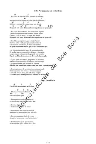 539
1101. Por causa de um certo Reino
D A7 D
1. Por causa de um certo reino, estradas eu caminhei.
A7 D
Buscando sem ter sossego, o Reino que eu vislumbrei.
D7 G A7 D
Brilhava a estrela d’alva, e eu, quase sem dormir.
G A7 D A7 D (D7)
Buscando este certo Reino e a lembrança dele a me perseguir.
2. Por causa daquele Reino, mil vezes eu me enganei,
Tomando o caminho errado, errando quando acertei.
Chegava o cair da tarde, e eu quase sem dormir.
Buscando este certo Reino e a lembrança dele a me perseguir.
3. Um filho de carpinteiro, que veio de Nazaré
Mostrou-se tão verdadeiro, pôs vida na minha fé.
Falava de um novo Reino, de flores e de pardais.
De gente arrastando a rede, que eu tive sede de sua paz.
4. O filho de carpinteiro falava de um mundo irmão,
De um Pai que era companheiro, de amor e libertação.
Lançou-me um olhar profundo, gelando meu coração.
Depois me falou do mundo e me deu o selo da vocação.
5. Agora quem me conhece, pergunta se eu encontrei
O Reino que eu procurava, se é tudo o que eu desejei.
E eu digo pensando nele, no meio de vós está.
O Reino que andais buscando e quem tem amor compreenderá.
6. Jesus me ensinou de novo as coisas que eu aprendi.
Por isso eu amei meu povo e o livro da vida eu li.
E em cada menina moça, em cada moço e rapaz
Eu sonho que a minha gente será semente de eterna paz!
1102. Em silêncio
G D G
Em silêncio abandona-te ao Senhor.
C D G
1. Põe tua esperança no Senhor,
Em C D G
confia nele e ele agirá.
2. Espera atento aquilo que há de vir,
escuta o tempo que o Senhor está a falar.
3. Esperar não é desejar,
é obedecer ao caminho de Deus!
4. Caminheiros nós somos na história,
nas etapas da promessa do Deus Salvador.
5. De esperança a paciência do vivido
devagar se torna prece: vem, Senhor Jesus!
6. Espera atento aquilo que há de vir,
escuta o tempo que o Senhor está a falar.
A
n
u
n
c
i
a
d
o
r
e
s
d
a
B
o
a
N
o
v
a
 