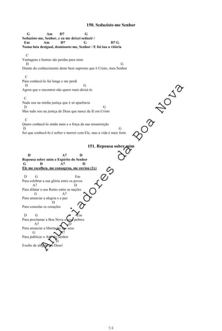 54
150. Seduziste-me Senhor
G Am D7 G
Seduziste-me, Senhor, e eu me deixei seduzir /
Em Am D7 G D7 G
Numa luta desigual, dominaste-me, Senhor / E foi tua a vitória
C
Vantagens e honras são perdas para mim
D G
Diante do conhecimento deste bem supremo que é Cristo, meu Senhor
C
Para conhecê-lo fui longe e me perdi
D G
Agora que o encontrei não quero mais deixá-lo
C
Nada sou na minha justiça que é só aparência
D G
Mas tudo sou na justiça de Deus que nasce da fé em Cristo
C
Quero conhecê-lo ainda mais e a força da sua ressurreição
D G
Sei que conhecê-lo é sofrer e morrer com Ele, mas a vida é mais forte
151. Repousa sobre mim
D A7 D
Repousa sobre mim o Espírito do Senhor
G D A7 D
Ele me escolheu, me consagrou, me enviou (2x)
D G Em
Para celebrar a sua glória entre os povos
A7 D
Para dilatar o seu Reino entre as nações
G A7
Para anunciar a alegria e a paz
D
Para consolar os corações
D G Em
Para proclamar a Boa Nova a seus pobres
A7 D
Para anunciar a libertação aos seus
G A7
Para publicar o Ano do Senhor
D
Exulto de alegria em Deus!
A
n
u
n
c
i
a
d
o
r
e
s
d
a
B
o
a
N
o
v
a
 