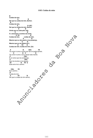 540
1103. Cuidas de mim
B
Cuidas de mim,
E B
Sei que tu cuidas de mim, Senhor.
B
Cuidas de mim,
E B (B7)
Sei que tu cuidas de mim, Senhor
E B
Ainda que eu ande pelo vale,
E B
E o atravesse à sombra da morte,
E F# B
Cuidas de mim. cuidas de mim.
E B
Mesmo que eu não queira a tua presença,
E B
Mesmo que eu me afaste de ti,
E F# B
Cuidas de mim. Cuidas de mim. (2x)
E B C#m F#
Teu amor é como a rocha que não se quebra jamais.
E B E B
Teu amor é como o sol a nascer toda manhã.
E C#m
É um amor que me constrange,
E C#m
Que me envolve e me aquece.
F# B F# E
Esse amor és tu senhor.
C#m F#
És tu senhor...
B
Cuidas de mim,
E F# B
Sei que tu cuidas de mim senhor.
A
n
u
n
c
i
a
d
o
r
e
s
d
a
B
o
a
N
o
v
a
 