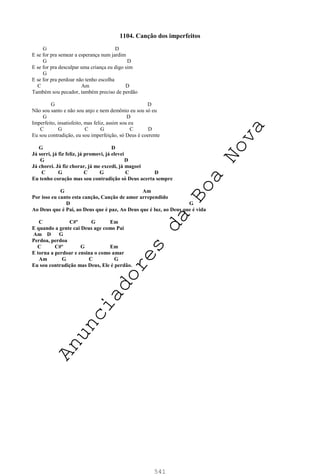 541
1104. Canção dos imperfeitos
G D
E se for pra semear a esperança num jardim
G D
E se for pra desculpar uma criança eu digo sim
G
E se for pra perdoar não tenho escolha
C Am D
Também sou pecador, também preciso de perdão
G D
Não sou santo e não sou anjo e nem demônio eu sou só eu
G D
Imperfeito, insatisfeito, mas feliz, assim sou eu
C G C G C D
Eu sou contradição, eu sou imperfeição, só Deus é coerente
G D
Já sorri, já fiz feliz, já promovi, já elevei
G D
Já chorei. Já fiz chorar, já me excedi, já magoei
C G C G C D
Eu tenho coração mas sou contradição só Deus acerta sempre
G Am
Por isso eu canto esta canção, Canção de amor arrependido
D G
Ao Deus que é Pai, ao Deus que é paz, Ao Deus que é luz, ao Deus que é vida
C C#º G Em
E quando a gente cai Deus age como Pai
Am D G
Perdoa, perdoa
C C#º G Em
E torna a perdoar e ensina o como amar
Am G C G
Eu sou contradição mas Deus, Ele é perdão.
A
n
u
n
c
i
a
d
o
r
e
s
d
a
B
o
a
N
o
v
a
 