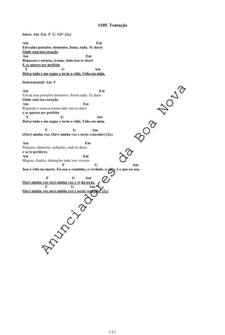 542
1105. Tentação
Intro: Am Em F G G#° (2x)
Am Em
Elevadas posições, domínios, fama, tudo, Te darei
Onde esta teu coração
Am Em
Riquezas e astucia, trama, tudo isso te darei
E se queres ser perfeito
F G Am
Deixa tudo e me segue e terás a vida. Vida em mim.
Instrumental: Am F
Am Em
Elevar teus posições domínios, forma tudo, Te darei
Onde esta teu coração
Am Em
Riquezas e astucia trama tudo isso te darei
e se queres ser perfeito
F G Am
Deixa tudo e me segue e terás a vida. Vida em mim.
F G Am
(Ouvi minha voz, Ouvi minha voz e serás vencedor) (2x)
Am Em
Prazeres, fantasias, seduções, tudo te darei.
e se te perderes
Am Em
Magias, ilusões, distrações tudo isso viveras.
F G Am
Isso é vida ou morte. Eu sou o caminho, a verdade, a vida, é o que eu sou.
F G Am
Ouvi minha voz ouvi minha voz e vi da terás.
F G Am
Ouvi minha voz ouvi minha voz e serás vencedor (2x)
A
n
u
n
c
i
a
d
o
r
e
s
d
a
B
o
a
N
o
v
a
 
