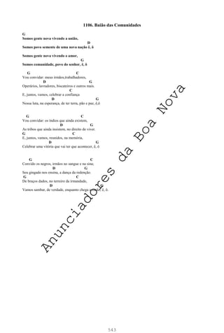 543
1106. Baião das Comunidades
G
Somos gente nova vivendo a união,
D
Somos povo semente de uma nova nação ê, ô
Somos gente nova vivendo o amor,
G
Somos comunidade, povo do senhor, ê, ô
G C
Vou convidar: meus irmãos,trabalhadores,
D G
Operários, lavradores, biscateiros e outros mais.
C
E, juntos, vamos, celebrar a confiança
D G
Nossa luta, na esperança, de ter terra, pão e paz, ê,ô
G C
Vou convidar: os índios que ainda existem,
D G
As tribos que ainda insistem, no direito de viver.
G C
E, juntos, vamos, reunidos, na memória,
D G
Celebrar uma vitória que vai ter que acontecer, ê, ô
G C
Convido os negros, irmãos no sangue e na sina;
D G
Seu gingado nos ensina, a dança da redenção.
G C
De braços dados, no terreiro da irmandade,
D G
Vamos sambar, de verdade, enquanto chega a razão, ê, ô.
A
n
u
n
c
i
a
d
o
r
e
s
d
a
B
o
a
N
o
v
a
 