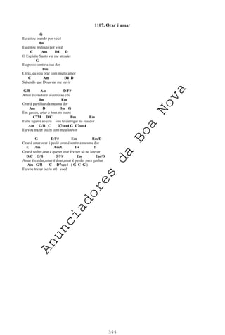544
1107. Orar é amar
G
Eu estou orando por você
Bm
Eu estou pedindo por você
C Am D4 D
O Espírito Santo vai me atender
G
Eu posso sentir a sua dor
Bm
Creia, eu vou orar com muito amor
C Am D4 D
Sabendo que Deus vai me ouvir
G/B Am D/F#
Amar é conduzir o outro ao céu
Bm Em
Orar é partilhar da mesma dor
Am D Dm G
Em gestos, criar o bem no outro
C7M D/C Bm Em
Eu te ligarei ao céu vou te carregar na sua dor
Am G/B C D7sus4 G D7sus4
Eu vou trazer o céu com meu louvor
G D/F# Em Em/D
Orar é amar,orar é pedir ,orar é sentir a mesma dor
E Am Am/G D4 D
Orar é sofrer,orar é querer,orar é viver só no louvor
D/C G/B D/F# Em Em/D
Amar é cuidar,amar é doar,amar é perder para ganhar
Am G/B C D7sus4 ( G C G )
Eu vou trazer o céu até você
A
n
u
n
c
i
a
d
o
r
e
s
d
a
B
o
a
N
o
v
a
 