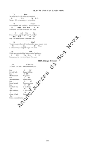 545
1108. Se mil vezes eu caí (Céu na terra)
D F#m7
Se mil vezes eu caí, mil vezes estavas lá
G G/A D G A
Sempre fiel, me amando e a me perdoar
D F#m7
Fui comprado por Teu amor / A vida vieste dar
G D/F# Em G/A D D7
Entregaste teu Filho, Jesus, em meu lugar
G A/G F#m Bm
E eu te louvo, e grito glória a Ti, Senhor
Em G/A D D7
Pois Tua misericórdia é sem fim (2x)
D F#m7
Tua presença se faz real / minhas mãos quase podem tocar
G G/A D G A
E o meu coração não pode negar Teu amor
D F#m
Unido aos anjos do Céu / quero cantar Teu louvor
G D/F# Em G/A D D7
Inunda meu ser / me envolve em Teu amor
1109. Diálogo de Amor
Em C B7 Em
Ah hum... Ah hum... Ah hummmmm (2x)
Em C B7
És toda bela Tu que habitas
Em C B7
Minha amada No jardim
Em C B7
Jardim fechado Pois o amor
Em C B7
Fonte lacrada É como a morte
Em C B7
Roubaste-me O teu desejo
Em C B7
Meu coração O traz a mim
C D
Como és bela Como és belo
Bm
Estou doente de amor
A
n
u
n
c
i
a
d
o
r
e
s
d
a
B
o
a
N
o
v
a
 
