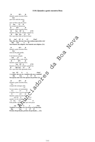 546
1110. Quando a gente encontra Deus
D D7+ D
Quando a gente encontra Deus,
Em
quer ficar cada dia menor,
A9
quer ver Deus cada dia maior
A Em A7 D
No coração de cada pessoa.
D D7+ D
Quando a gente encontra Deus,
D Am D7 G C7/9
Quando encontra de verdade a grande luz,
D Bm Em A7 D
Diz o que disse João ao falar de Jesus:
D Am7 D7 G A7 F#m7
Não, não, não, não sou a luz, mas conheço quem dela veio!
Bm Em A D
Sou somente um religioso. Sou somente um religioso. (2x)
D D7+ D
Quando a gente encontra Deus,
Em
todo dia lhe pede perdão.
A7
E do fundo do coração
Em A7 D
se entrega a Deus e nele confia.
D D7+ D
Quando a gente encontra Deus,
Am D7 G C7/9
Quando encontra de verdade a grande luz,
D Bm Em A7 D
Diz o que disse João apontando Jesus:
Am D7 G A F#m7
A verdade, não sou eu, e também não sou o caminho!
Bm Em A A7 D
Sou apenas uma seta! Sou apenas um profeta! (2x)
D D7+ D
Quando a gente encontra Deus,
Em
coração não consegue calar.
A7
Vai aos outros, vai testemunhar
Em A7 D
O quanto é bom viver de esperança.
D D7+ D
Quando a gente encontra Deus,
Am D7 G C7/9
quando vive de verdade o verbo amar,
D Bm Em A7 D
Pede perdão e perdoa e não quer mais pecar.
Am D7 G A F#m
Também eu sou filho seu. Em Jesus eu fui libertado.
Bm Em A A7 D
Perdoei, fui perdoado, perdoei, fui perdoado...... (2x)
A
n
u
n
c
i
a
d
o
r
e
s
d
a
B
o
a
N
o
v
a
 