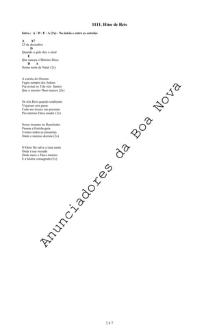 547
1111. Hino de Reis
Intro.: A / D / E / A (2x) - No início e entre as estrofes
A A7
25 de dezembro
D
Quando o galo deu o sinal
E
Que nasceu o Menino Deus
D A
Numa noite de Natal (2x)
A estrela do Oriente
Fugiu sempre dos Judeus
Pra avisar os Três reis Santos
Que o menino Deus nasceu (2x)
Os três Reis quando souberam
Viajaram sem parar
Cada um trouxe um presente
Pro menino Deus saudar (2x)
Nesse instante no Ranchinho
Passou a Estrela-guia
Visitou todos os presentes
Onde o menino dormia (2x)
O Deus lhe salve a casa santa
Onde é sua morada
Onde mora o Deus menino
E a hóstia consagrada (2x)
A
n
u
n
c
i
a
d
o
r
e
s
d
a
B
o
a
N
o
v
a
 