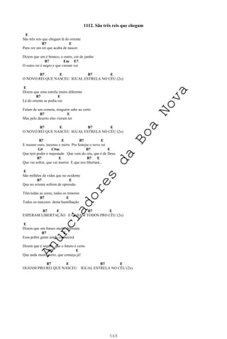 548
1112. São três reis que chegam
E
São três reis que chegam lá do oriente
B7 E
Para ver um rei que acaba de nascer.
Dizem que um é branco, o outro, cor de jambo
B7 Em E7
O outro rei é negro e que vieram ver
B7 E B7 E
O NOVO REI QUE NASCEU IGUAL ESTRELA NO CÉU (2x)
E
Dizem que uma estrela muito diferente
B7 E
Lá do oriente se podia ver
Falam de um cometa, ninguém sabe ao certo
B7 E
Mas pelo deserto eles vieram ter
B7 E B7 E
O NOVO REI QUE NASCEU IGUAL ESTRELA NO CÉU (2x)
B7 E B7 E
E trazem ouro, incenso e mirra Pra festejar o novo rei
G# C#m B7 E
Que tem poder e majestade Que vem do céu, que é de Deus
B7 E B7 E
Que vai sofrer, que vai morrer E que nos libertará...
E
São milhões de vidas que no ocidente
B7 E
Que no oriente sofrem de opressão
Têm todas as cores, todos os temores
B7 E
Todos os rancores desta humilhação
B7 E B7 E
ESPERAM LIBERTAÇÃO E OLHAM TODOS PRO CÉU (2x)
E
Dizem que um futuro muito diferente
B7 E
Essa pobre gente ainda conhecerá
Dizem que é seguro, que o futuro é certo
B7 E
Que anda muito perto, que começa já!
B7 E B7 E
OLHAM PRO REI QUE NASCEU IGUAL ESTRELA NO CÉU (2x)
A
n
u
n
c
i
a
d
o
r
e
s
d
a
B
o
a
N
o
v
a
 