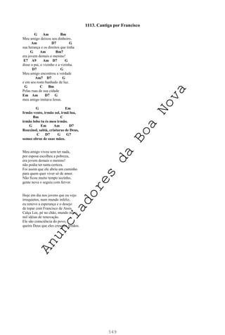 549
1113. Cantiga por Francisco
G Am Bm
Meu amigo deixou seu dinheiro,
Am D7 G
sua herança e os direitos que tinha
G Am Bm7
era jovem demais o menino!
E7 A9 Am D7 G
disse o pai, o vizinho e a vizinha.
D7 G
Meu amigo encontrou a verdade
Am7 D7 G
e em seu rosto banhado de luz.
G C Bm
Pelas ruas de sua cidade
Em Am D7 G
meu amigo imitava Jesus.
G Em
Irmão vento, irmão sol, irmã lua,
Bm C
irmão lobo tu és meu irmão.
G Em Am D7
Rouxinol, sabiá, criaturas de Deus,
C D7 G G7
somos obras de suas mãos.
Meu amigo viveu sem ter nada,
por esposa escolheu a pobreza,
era jovem demais o menino!
não podia ter tanta certeza.
Foi assim que ele abriu um caminho
para quem quer viver só de amor.
Não ficou muito tempo sozinho,
gente nova o seguiu com fervor.
Hoje em dia nos jovens que eu vejo
irrequietos, num mundo infeliz,
eu renovo a esperança e o desejo
de topar com Francisco de Assis.
Calça Lee, pé no chão, mundo novo,
mil idéias de renovação.
Ele são consciência do povo,
queira Deus que eles cresçam irmãos.
A
n
u
n
c
i
a
d
o
r
e
s
d
a
B
o
a
N
o
v
a
 