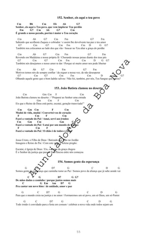 55
152. Senhor, eis aqui o teu povo
Cm Bb Cm Eb Ab G7
Senhor, eis aqui o Teu povo, que vem implorar Teu perdão
Fm G7 Cm Ab G7 Cm
É grande o nosso pecado, porém é maior o Teu coração
Cm Ab G7 Cm Fm G7 Fm
Sabendo que acolheste Zaqueu o cobrador / e assim lhe devolveste tua paz e teu amor
G7 Cm G7 Cm Fm Cm D G G7
Também nos colocamos ao lado dos que vão / buscar no Teu altar a graça do perdão
Cm Ab G7 Cm Fm G7 Fm
Revendo em Madalena a nossa própria fé / Chorando nossas penas diante dos teus pés
G7 Cm G7 Cm Fm Cm D G G7
Também nós desejamos o nosso amor te dar / Porque só muito amor nos pode libertar
Cm Ab G7 Cm Fm G7 Fm
Motivos temos nós de sempre confiar / de erguer a nossa voz, de não desesperar
G7 Cm G7 Cm Fm Cm D G G7
Olhando aquele gesto que o bom ladrão salvou / Não foi, também, por nós, Teu Sangue que jorrou?
153. João Batista clamou no deserto
Cm Gm Cm F Cm
João Batista clamou no deserto: / “Preparai ao Senhor uma estrada
Gm Cm F Cm
Eis que o Reino de Deus está perto, escutai, geração transviada!”
Cm Gm Cm F Cm
Mudai de vida, mudai / Convertei-vos de coração
F Cm F Cm
Fazei a vontade do Pai / Amai, servi aos irmãos
Cm Gm Cm Gm Cm
Fazei a vontade do Pai / Lutai por um mundo de irmãos
F Cm F Cm
Fazei a vontade do Pai / O chão é de todos e o pão!
Jesus Cristo, o Filho de Deus / Batizado por João no Jordão
Inaugura o Reino do Pai / Com este santo e solene pregão:
Escutai, ó Igreja de Deus / Eis, o tempo da graça chegou
É o Senhor da justiça que passa / Sua Páscoa entre nós começou
154. Somos gente da esperança
G C D7 G C D G
Somos gente da esperança que caminha rumo ao Pai / Somos povo da aliança que já sabe aonde vai
C G D7 G G7
De mãos dadas a caminho / porque juntos somos mais
C G Em Am D7 G
Pra cantar um novo hino / de unidade, amor e paz
G C D7 G C D G
Para que o mundo creia na justiça e no amor / Formaremos um só povo, um só Deus, um só Pastor
G C D7 G C D G
Todo irmão é convidado para a festa em comum / celebrar a nova vida onde todos sejam um
A
n
u
n
c
i
a
d
o
r
e
s
d
a
B
o
a
N
o
v
a
 
