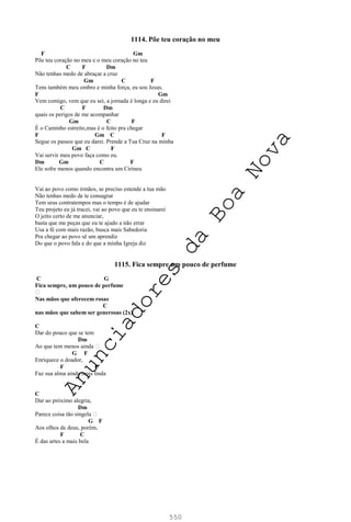 550
1114. Põe teu coração no meu
F Gm
Põe teu coração no meu e o meu coração no teu
C F Dm
Não tenhas medo de abraçar a cruz
Gm C F
Tens também meu ombro e minha força, eu sou Jesus.
F Gm
Vem comigo, vem que eu sei, a jornada é longa e eu direi
C F Dm
quais os perigos de me acompanhar
Gm C F
É o Caminho estreito,mas é o feito pra chegar
F Gm C F
Segue os passos que eu darei. Prende a Tua Cruz na minha
Gm C F
Vai servir meu povo faça como eu.
Dm Gm C F
Ele sofre menos quando encontra um Cirineu
Vai ao povo como irmãos, se preciso estende a tua mão
Não tenhas medo de te consagrar
Tem seus contratempos mas o tempo é de ajudar
Teu projeto eu já tracei, vai ao povo que eu te ensinarei
O jeito certo de me anunciar,
basta que me peças que eu te ajudo a não errar
Usa a fé com mais razão, busca mais Sabedoria
Pra chegar ao povo sê um aprendiz
Do que o povo fala e do que a minha Igreja diz
1115. Fica sempre um pouco de perfume
C G
Fica sempre, um pouco de perfume
Nas mãos que oferecem rosas
C
nas mãos que sabem ser generosas (2x)
C
Dar do pouco que se tem
Dm
Ao que tem menos ainda
G F
Enriquece o doador,
F C
Faz sua alma ainda mais linda
C
Dar ao próximo alegria,
Dm
Parece coisa tão singela
G F
Aos olhos de deus, porém,
F C
É das artes a mais bela
A
n
u
n
c
i
a
d
o
r
e
s
d
a
B
o
a
N
o
v
a
 