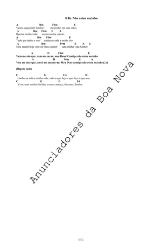 551
1116. Não estou sozinho
A Bm F#m E
Venho aqui pedir Senhor/ me ponho em tuas mãos
A Bm F#m E A
Recebe minha vida/ escuta minha oração.
A Bm F#m E
Tudo que tenho e sou/ conheces toda a minha dor
A Bm F#m E A E
Meu pranto hoje vem ser meu clamor/ cura minha vida Senhor
A D F#m E
Vem me abraçar, vem me curar, meu Deus/ Contigo não estou sozinho
A D F#m E A
Vou me entregar, em ti me encontrar/ Meu Deus contigo não estou sozinho (2x)
(Repete tudo)
C G Em D
Conheces toda a minha vida, tudo o que faço o que faço o que sou,
C G D E4
Vem curar minhas feridas, o meu cansaço, fracasso, Senhor.
A
n
u
n
c
i
a
d
o
r
e
s
d
a
B
o
a
N
o
v
a
 
