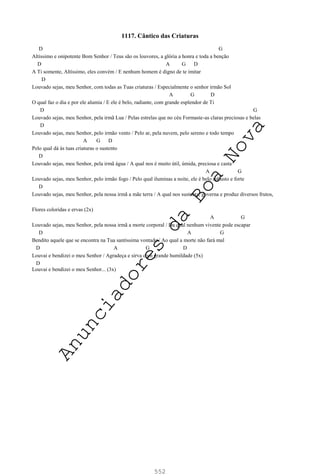 552
1117. Cântico das Criaturas
D G
Altíssimo e onipotente Bom Senhor / Teus são os louvores, a glória a honra e toda a benção
D A G D
A Ti somente, Altíssimo, eles convém / E nenhum homem é digno de te imitar
D
Louvado sejas, meu Senhor, com todas as Tuas criaturas / Especialmente o senhor irmão Sol
A G D
O qual faz o dia e por ele alumia / E ele é belo, radiante, com grande esplendor de Ti
D G
Louvado sejas, meu Senhor, pela irmã Lua / Pelas estrelas que no céu Formaste-as claras preciosas e belas
D
Louvado sejas, meu Senhor, pelo irmão vento / Pelo ar, pela nuvem, pelo sereno e todo tempo
A G D
Pelo qual dá às tuas criaturas o sustento
D
Louvado sejas, meu Senhor, pela irmã água / A qual nos é muito útil, úmida, preciosa e casta
A G
Louvado sejas, meu Senhor, pelo irmão fogo / Pelo qual iluminas a noite, ele é belo robusto e forte
D
Louvado sejas, meu Senhor, pela nossa irmã a mãe terra / A qual nos sustenta, governa e produz diversos frutos,
Flores coloridas e ervas (2x)
A G
Louvado sejas, meu Senhor, pela nossa irmã a morte corporal / Da qual nenhum vivente pode escapar
D A G
Bendito aquele que se encontra na Tua santíssima vontade / Ao qual a morte não fará mal
D A G D
Louvai e bendizei o meu Senhor / Agradeça e sirva com grande humildade (5x)
D
Louvai e bendizei o meu Senhor... (3x)
A
n
u
n
c
i
a
d
o
r
e
s
d
a
B
o
a
N
o
v
a
 
