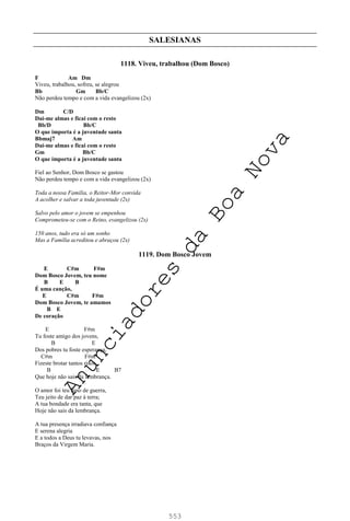 553
SALESIANAS
1118. Viveu, trabalhou (Dom Bosco)
F Am Dm
Viveu, trabalhou, sofreu, se alegrou
Bb Gm Bb/C
Não perdeu tempo e com a vida evangelizou (2x)
Dm C/D
Dai-me almas e ficai com o resto
Bb/D Bb/C
O que importa é a juventude santa
Bbmaj7 Am
Dai-me almas e ficai com o resto
Gm Bb/C
O que importa é a juventude santa
Fiel ao Senhor, Dom Bosco se gastou
Não perdeu tempo e com a vida evangelizou (2x)
Toda a nossa Família, o Reitor-Mor convida
A acolher e salvar a toda juventude (2x)
Salvo pelo amor o jovem se empenhou
Comprometeu-se com o Reino, evangelizou (2x)
150 anos, tudo era só um sonho
Mas a Família acreditou e abraçou (2x)
1119. Dom Bosco Jovem
E C#m F#m
Dom Bosco Jovem, teu nome
B E B
É uma canção,
E C#m F#m
Dom Bosco Jovem, te amamos
B E
De coração
E F#m
Tu foste amigo dos jovens,
B E
Dos pobres tu foste esperança,
C#m F#m
Fizeste brotar tantos risos,
B E B7
Que hoje não sais da lembrança.
O amor foi teu hino de guerra,
Teu jeito de dar paz à terra;
A tua bondade era tanta, que
Hoje não sais da lembrança.
A tua presença irradiava confiança
E serena alegria
E a todos a Deus tu levavas, nos
Braços da Virgem Maria.
A
n
u
n
c
i
a
d
o
r
e
s
d
a
B
o
a
N
o
v
a
 