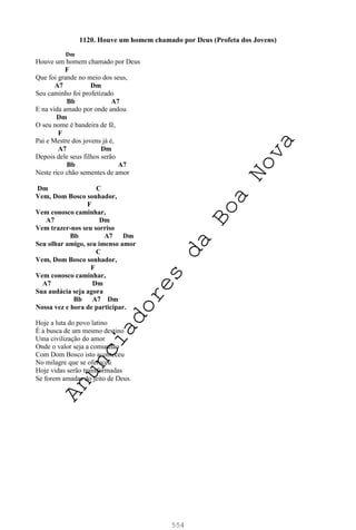 554
1120. Houve um homem chamado por Deus (Profeta dos Jovens)
Dm
Houve um homem chamado por Deus
F
Que foi grande no meio dos seus,
A7 Dm
Seu caminho foi profetizado
Bb A7
E na vida amado por onde andou
Dm
O seu nome é bandeira de fé,
F
Pai e Mestre dos jovens já é,
A7 Dm
Depois dele seus filhos serão
Bb A7
Neste rico chão sementes de amor
Dm C
Vem, Dom Bosco sonhador,
F
Vem conosco caminhar,
A7 Dm
Vem trazer-nos seu sorriso
Bb A7 Dm
Seu olhar amigo, seu imenso amor
C
Vem, Dom Bosco sonhador,
F
Vem conosco caminhar,
A7 Dm
Sua audácia seja agora
Bb A7 Dm
Nossa vez e hora de participar.
Hoje a luta do povo latino
É a busca de um mesmo destino
Uma civilização do amor
Onde o valor seja a comunhão
Com Dom Bosco isto aconteceu
No milagre que se ofereceu
Hoje vidas serão transformadas
Se forem amadas do jeito de Deus.
A
n
u
n
c
i
a
d
o
r
e
s
d
a
B
o
a
N
o
v
a
 