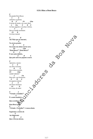 557
1124. Hino a Dom Bosco
E
Do grande Dom Bosco
A E
cantemos as glórias;
B E F# G#m
O arrojo da mente, seu vasto ideal,
A Fm E B E
As lutas gigantes e excelsas vitórias,
A E
Que ao mundo arrebatam
F# B
Um hino imortal.
E B
Ah! Mais que no marmor,
E
No eterno granito
B E
Seu nome nas almas eterno será.
G# C#m
“Dom Bosco!” “Dom Bosco!”
D A
É um canto infinito,
E B E
Que pelo universo pujante ecoará.
E
Apóstolo e mestre:
A E
sua obra é torrente,
B E
Que a terra avassala,
F# G#m
caudal redentor!
A Fm
Deus quis que brotassem
E B E
da augusta semente
A E
mil frutos formosos
F# B
de crença, de amor.
E A
“Virtude e trabalho!”:
E
É a santa bandeira
A
Que as árduas vitórias
B
Dom Bosco guiou
E A
“Virtude e Trabalho!”: é nossa ufania
A
Seguirmos a esteira de
E
luz fulgurante
B E
Que o Pai nos deixou.
A
n
u
n
c
i
a
d
o
r
e
s
d
a
B
o
a
N
o
v
a
 