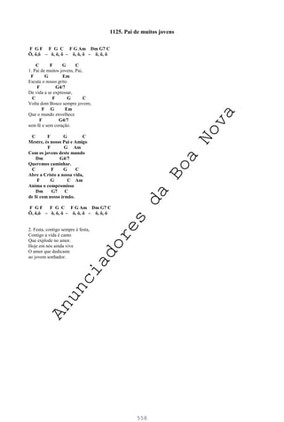 558
1125. Pai de muitos jovens
F G F F G C F G Am Dm G7 C
Ô, ô,ô – ô, ô, ô – ô, ô, ô – ô, ô, ô
C F G C
1. Pai de muitos jovens, Pai,
F G Em
Escuta o nosso grito
F G4/7
De vida a se expressar,
C F G C
Volta dom Bosco sempre jovem;
F G Em
Que o mundo envelhece
F G4/7
sem fé e sem coração.
C F G C
Mestre, és nosso Pai e Amigo
F G Am
Com os jovens deste mundo
Dm G4/7
Queremos caminhar.
C F G C
Abre a Cristo a nossa vida,
F G C Am
Anima o compromisso
Dm G7 C
de fé com nosso irmão.
F G F F G C F G Am Dm G7 C
Ô, ô,ô – ô, ô, ô – ô, ô, ô – ô, ô, ô
2. Festa, contigo sempre é festa,
Contigo a vida é canto
Que explode no amor.
Hoje em nós ainda vive
O amor que dedicaste
ao jovem sonhador.
A
n
u
n
c
i
a
d
o
r
e
s
d
a
B
o
a
N
o
v
a
 