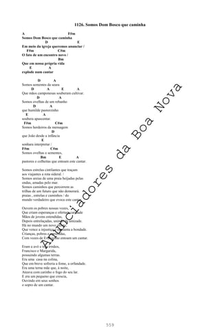 559
1126. Somos Dom Bosco que caminha
A F#m
Somos Dom Bosco que caminha
D E
Em meio da igreja queremos anunciar /
F#m C#m
O fato de um encontro novo /
Bm
Que em nossa própria vida
E A
explode num cantar
D A
Somos sementes da seara
D A E A
Que mãos camponesas souberam cultivar.
D A
Somos ovelhas de um rebanho
D A
que humilde pastorzinho
E A
soubera apascentar.
F#m C#m
Somos herdeiros da mensagem
D
que João desde a infância
E
sonhara interpretar /
F#m C#m
Somos ovelhas e sementes,
Bm E A
pastores e colheitas que entoam este cantar.
Somos estrelas cintilantes que traçam
aos viajantes a rota sideral. /
Somos areias de uma praia beijadas pelas
ondas, amadas pelo mar.
Somos caminhos que percorrem as
trilhas de um futuro que não demorará.
praias , estrelas e caminhos / do
mundo verdadeiro que evoca este cantar.
Ouvem os pobres nossas vozes,
Que criam esperanças e ofertam caridade
Mãos de jovens estendidas,
Depois entrelaçadas, unindo da amizade.
Há no mundo um novo alento,
Que vence a injustiça e implanta a bondade.
Crianças, pobres e oprimidas,
Com vozes de Evangelho entoam um cantar.
Eram a avó e três irmãos,
Francisco e Margarida,
possuindo algumas terras.
Era uma casa na colina,
Que em breve sofreria a fome, a orfandade.
Era uma terna mãe que, à noite,
Ateava com carinho o fogo do seu lar.
E era um pequeno que crescia,
Ouvindo em seus sonhos
o sopro de um cantar.
A
n
u
n
c
i
a
d
o
r
e
s
d
a
B
o
a
N
o
v
a
 