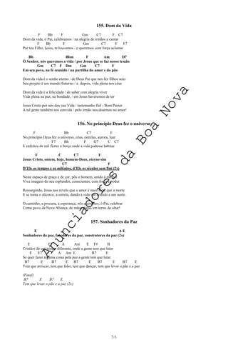 56
155. Dom da Vida
F Bb F Gm C7 F C7
Dom da vida, ó Pai, celebramos / na alegria de irmãos a cantar
F Bb F Gm C7 F F7
Por teu Filho, Jesus, te louvamos / e queremos com força aclamar
Bb Bbm F Am D7
Ó Senhor, nós queremos a vida / por Jesus que se faz nosso irmão
Gm C7 F Dm Gm C7 F
Em seu povo, na fé reunido / na partilha do amor e do pão
Dom da vida é o sonho eterno / de Deus Pai que nos fez filhos seus
Seu projeto é um mundo fraterno / e. depois, vida plena nos céus
Dom da vida é a felicidade / de saber com alegria viver
Vida plena na paz, na bondade, / em Jesus haveremos de ter
Jesus Cristo por nós deu sua Vida / testemunho fiel - Bom Pastor
A tal gesto também nos convida / pelo irmão nos doarmos no amor!
156. No princípio Deus fez o universo
F Bb C7 F
No princípio Deus fez o universo, céus, estrelas, aurora, luar
F7 Bb F G7 C C7
E enfeitou de mil flores o berço onde a vida pudesse habitar
F C C7 F
Jesus Cristo, ontem, hoje, homem-Deus, eterno sim
C7 F
D’Ele os tempos e os milênios, d’Ele os séculos sem fim (2x)
Neste espaço de graça e de cor, pôs o homem, unido à mulher
Viva imagem do seu esplendor, conscientes, com força e poder
Ressurgindo, Jesus nos revela que o amor é mais forte que a morte
E se torna o alicerce, a estrela, dando à vida um sentido e um norte.
O caminho, a procura, a esperança, nós queremos, ó Pai, celebrar
Como povo da Nova Aliança, de mãos dadas em torno do altar!
157. Sonhadores da Paz
E A E
Sonhadores da paz, fazedores da paz, construtores da paz (2x)
E E7 A Am E F# B
Cristãos de um tempo diferente, onde a gente tem que lutar
E E7 A Am E B7 E
Se quer fazer alguma coisa pela paz a gente tem que lutar
B7 E B7 E B7 E B7 E B7 E
Tem que arriscar, tem que falar, tem que dançar, tem que levar o pão e a paz
(Final)
B7 E B7 E
Tem que levar o pão e a paz (2x)
A
n
u
n
c
i
a
d
o
r
e
s
d
a
B
o
a
N
o
v
a
 
