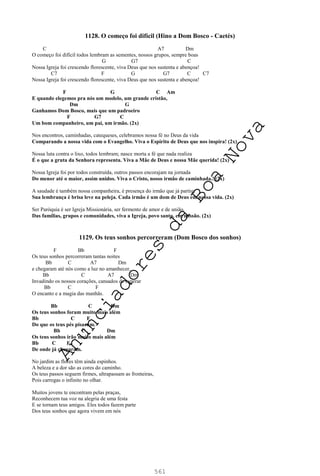561
1128. O começo foi difícil (Hino a Dom Bosco - Caetés)
C A7 Dm
O começo foi difícil todos lembram as sementes, nossos grupos, sempre boas
G G7 C
Nossa Igreja foi crescendo florescente, viva Deus que nos sustenta e abençoa!
C7 F G G7 C C7
Nossa Igreja foi crescendo florescente, viva Deus que nos sustenta e abençoa!
F G C Am
E quando elegemos pra nós um modelo, um grande cristão,
Dm G
Ganhamos Dom Bosco, mais que um padroeiro
F G7 C
Um bom companheiro, um pai, um irmão. (2x)
Nos encontros, caminhadas, catequeses, celebramos nossa fé no Deus da vida
Comparando a nossa vida com o Evangelho. Viva o Espírito de Deus que nos inspira! (2x)
Nossa luta contra o lixo, todos lembram; nasce morta a fé que nada realiza
É o que a gruta da Senhora representa. Viva a Mãe de Deus e nossa Mãe querida! (2x)
Nossa Igreja foi por todos construída, outros passos encorajam na jornada
Do menor até o maior, assim unidos. Viva o Cristo, nosso irmão de caminhada.! (2x)
A saudade é também nossa companheira, é presença do irmão que já partiu;
Sua lembrança é brisa leve na peleja. Cada irmão é um dom de Deus em nossa vida. (2x)
Ser Paróquia é ser Igreja Missionária, ser fermento de amor e de união.
Das famílias, grupos e comunidades, viva a Igreja, povo santo, em missão. (2x)
1129. Os teus sonhos percorreram (Dom Bosco dos sonhos)
F Bb F
Os teus sonhos percorreram tantas noites
Bb C A7 Dm
e chegaram até nós como a luz no amanhecer,
Bb C A7 Dm
Invadindo os nossos corações, cansados de esperar
Bb C F
O encanto e a magia das manhãs.
Bb C Dm
Os teus sonhos foram muito mais além
Bb C F
Do que os teus pés pisaram.
Bb C Dm
Os teus sonhos irão muito mais além
Bb C F
De onde já chegaram.
No jardim as flores têm ainda espinhos.
A beleza e a dor são as cores do caminho.
Os teus passos seguem firmes, ultrapassam as fronteiras,
Pois carregas o infinito no olhar.
Muitos jovens te encontram pelas praças,
Reconhecem tua voz na alegria de uma festa
E se tornam teus amigos. Eles todos fazem parte
Dos teus sonhos que agora vivem em nós
A
n
u
n
c
i
a
d
o
r
e
s
d
a
B
o
a
N
o
v
a
 