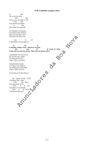 562
1130. Caminhar contigo é festa
D Bm
Lá no alto da colina
F#m Bm
Fez-se a luz, em sonho e vida:
F#m Bm
Uma história fascinante
A Bm
Que jamais foi esquecida.
Foi chamado a ser profeta,
Ser sinal do amor de Deus.
Hoje vive em toda a terra
Na paixão dos filhos seus.
Bm D D7
É Dom Bosco! É Dom Bosco!
G D7 G
Caminhar contigo é festa / Alegria ao coração.
B7 Em A7 D Em/D G° D/F#
Como outrora com teus jovens / Hoje estás em nossas mãos!
Caminhando com seus jovens
Foi, de fato, pai e amigo
No desejo de levá-los
Junto a Deus, no paraíso.
Peregrino pelo mundo,
Vive hoje o que sonhava:
Ser também um missionário
Onde os filhos enviava!
É Dom Bosco! É Dom Bosco!
Em Em/D# Em/D Em/D
A Família Sale - siana
C7M Bm Bm/A
vem aqui numa só voz:
E/G# E A G/A
Caminhar co’a juventude
A/C# A D Em/D G° D/F#
é missão de todos nós!
A
n
u
n
c
i
a
d
o
r
e
s
d
a
B
o
a
N
o
v
a
 