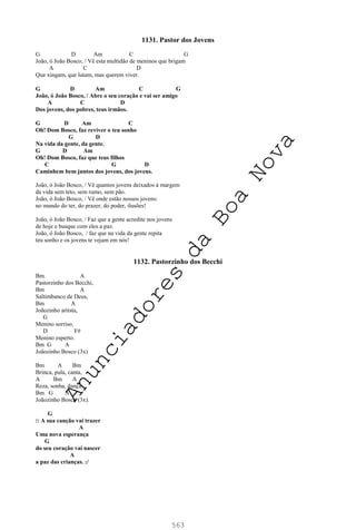 563
1131. Pastor dos Jovens
G D Am C G
João, ó João Bosco, / Vê esta multidão de meninos que brigam
A C D
Que xingam, que lutam, mas querem viver.
G D Am C G
João, ó João Bosco, / Abre o seu coração e vai ser amigo
A C D
Dos jovens, dos pobres, teus irmãos.
G D Am C
Oh! Dom Bosco, faz reviver o teu sonho
G D
Na vida da gente, da gente.
G D Am
Oh! Dom Bosco, faz que teus filhos
C G D
Caminhem bem juntos dos jovens, dos jovens.
João, ó João Bosco, / Vê quantos jovens deixados à margem
da vida sem teto, sem rumo, sem pão.
João, ó João Bosco, / Vê onde estão nossos jovens:
no mundo do ter, do prazer, do poder, ilusões!
João, ó João Bosco, / Faz que a gente acredite nos jovens
de hoje e busque com eles a paz.
João, ó João Bosco, / faz que na vida da gente repita
teu sonho e os jovens te vejam em nós!
1132. Pastorzinho dos Becchi
Bm A
Pastorzinho dos Becchi,
Bm A
Saltimbanco de Deus,
Bm A
Joãozinho artista,
G
Menino sorriso,
D F#
Menino esperto.
Bm G A
Joãozinho Bosco (3x)
Bm A Bm
Brinca, pula, canta,
A Bm A
Reza, sonha, dança.
Bm G A
Joãozinho Bosco (3x).
G
/: A sua canção vai trazer
A
Uma nova esperança
G
do seu coração vai nascer
A
a paz das crianças. :/
A
n
u
n
c
i
a
d
o
r
e
s
d
a
B
o
a
N
o
v
a
 
