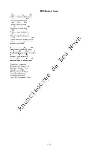 564
1133. Carta de Roma
Dm Gm Dm
Sonhei co’o Oratório de outrora,
A7 Dm
Cenário de grande alegria:
Dm Gm Dm
Corridas e jogos de bola,
A7 Dm
Também se cantava, se ria...
Bb F
Reinava a maior confiança
C F
Na casa, tal qual sempre quis;
Gm Dm
Lembrei-me de um mundo-criança:
A7 D
A minha família feliz!
D A Bm
Vamos voltar aos dias do amor,
G D E7/9 A
Aos dias do pai, do amigo, do irmão;
D A Bm
E voltará a paz do Senhor
G D A D
Numa só alma, num só coração.
Depois, nova cena se viu
Dos tempos que um dia virão:
Os jovens tristonhos e frios,
Cansados e na solidão.
‘Distantes das coisas do céu
Faziam-me tanto sofrer’,
Viviam vagando ao léu.
“Meu Deus, o que vamos fazer?”.
A
n
u
n
c
i
a
d
o
r
e
s
d
a
B
o
a
N
o
v
a
 