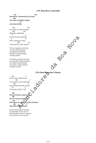 566
1135. Dom Bosco Ameríndio
Am Em
Dom Bosco é missionário de coração.
Dm
Nós somos seus filhos amados
E7
na mesma missão.
Dm Am
Seu sonho é o sonho da gente,
Dm Am
Plantando a libertação.
F C
No seio de terra ameríndia,
F C
fazer a esperança vencer,
Dm E7
a paz renascer, a paz renascer
No reino seguimos em frente
vivemos tão latinamente
Na vida deste continente
Rodolfo é semente de paz,
em nome do Pai.
Os irmãos que deram sua vida
nos convidam o Reino anunciar
Aos índios e pobres latinos
aos jovens e tantos meninos
sem pão e sem lar.
1136. Dom Bosco das Crianças
Dm C
Ele tem um coração bonito
Bb F
E seu sorriso é de um pai legal.
Bb F
Ele está bem perto das crianças
G7 C
E evita que se faça o mal.
Bb F
Ele gosta do que a gente gosta,
Bb F
Ele vive do que a gente vive:
Gm
Ele brinca, ele sonha, ele canta, ele dança.
Bb C
Dom Bosco é sensacional!
Ele está nesta canção da gente
E é tão lindo ouvir a sua voz
De Dom Bosco somos a semente,
Com certeza ele vive em nós.
A
n
u
n
c
i
a
d
o
r
e
s
d
a
B
o
a
N
o
v
a
 