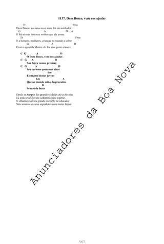 567
1137. Dom Bosco, vem nos ajudar
D F#m
Dom Bosco, aos seus nove anos, foi um sonhador.
G A D A
E foi através dos seus sonhos que ele amou.
D F#m
E a homens, mulheres, crianças no mundo a sofrer
G A D
Com o apoio da Mestra ele fez essa gente crescer.
C G A D
Ó Dom Bosco, vem nos ajudar.
C G A D
Sua força vamos precisar.
C G A D
Seu carisma queremos viver
Bm
E em prol desses jovens
Em A
Que no mundo estão desprezados
D
Sem nada fazer
Desde os tempos das grandes cidades até as favelas
Lá estão estes jovens sedentos a nos esperar.
E olhando esse teu grande exemplo de educador
Nós seremos os seus seguidores com muito fervor
A
n
u
n
c
i
a
d
o
r
e
s
d
a
B
o
a
N
o
v
a
 