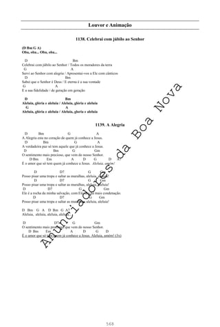568
Louvor e Animação
1138. Celebrai com júbilo ao Senhor
(D Bm G A)
Oba, oba... Oba, oba...
D Bm
Celebrai com júbilo ao Senhor / Todos os moradores da terra
G A
Servi ao Senhor com alegria / Apresentai-vos a Ele com cânticos
D Bm
Sabei que o Senhor é Deus / E eterna é a sua vontade
G A
E a sua fidelidade / de geração em geração
D Bm
Aleluia, glória e aleluia / Aleluia, glória e aleluia
G A
Aleluia, glória e aleluia / Aleluia, gloria e aleluia
1139. A Alegria
D Bm G A
A Alegria esta no coração de quem já conhece a Jesus.
D Bm G A
A verdadeira paz só tem aquele que já conhece a Jesus.
D Bm G Gm
O sentimento mais precioso, que vem do nosso Senhor.
D Bm Em A D G D A7
É o amor que só tem quem já conhece a Jesus. Aleluia, amém!
D D7 G Gm
Posso pisar uma tropa e saltar as muralhas, aleluia, aleluia!
D D7 G Gm
Posso pisar uma tropa e saltar as muralhas, aleluia, aleluia!
D D7 G Gm
Ele é a rocha da minha salvação, com Ele não há mais condenação.
D D7 G Gm
Posso pisar uma tropa e saltar as muralhas, aleluia, aleluia!
D Bm G A D Bm G A7
Aleluia, aleluia, aleluia, aleluia...
D D7 G Gm
O sentimento mais precioso, que vem do nosso Senhor.
D Bm Em A D G D
É o amor que só tem quem já conhece a Jesus. Aleluia, amém! (3x)
A
n
u
n
c
i
a
d
o
r
e
s
d
a
B
o
a
N
o
v
a
 