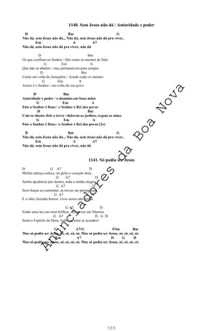 569
1140. Sem Jesus não dá / Autoridade e poder
D Bm G
Não dá, sem Jesus não dá... Não dá, sem Jesus não dá pra viver,
Em A A7
Não dá, sem Jesus não dá pra viver, não dá
D Bm
Os que confiam no Senhor / São como os montes de Sião
G Em A
Que não se abalam / mas permanecem para sempre
D Bm
Como em volta de Jerusalém / Aonde estão os montes
G Em A
Assim é o Senhor / em volta do seu povo
D Bm
Autoridade e poder / o domínio em Suas mãos
G Em A
Pois o Senhor é Deus / o Senhor é Rei dos povos
D Bm
Cale-se diante dele a terra / dobrem os joelhos, ergam as mãos
G Em A
Pois o Senhor é Deus / o Senhor é Rei dos povos (2x)
D Bm G
Não dá, sem Jesus não dá... Não dá, sem Jesus não dá pra viver,
Em A A7
Não dá, sem Jesus não dá pra viver, não dá
1141. Só podia ser Jesus
D G A7 D
Minha cabeça rodava, no peito o coração doía.
G A7 D
Sentia apodrecer por dentro, toda a minha alegria.
G A7 D
Sem forças no caminhar, as trevas me perseguiam.
G A7 D
E o ódio fazendo horror, viver assim não podia.
G A7 D
Então uma luz em mim brilhou, das trevas me libertou.
G A7 D G D
Senti o Espírito de Deus, tudo em mim se acendeu!
G A7/G F#m Bm
Mas só podia ser Jesus, só, só, só, só. Mas só podia ser Jesus, só, só, só, só.
Em A7 D G D
Mas só podia ser Jesus, só, só, só, só. Mas só podia ser Jesus, só, só, só, só.
A
n
u
n
c
i
a
d
o
r
e
s
d
a
B
o
a
N
o
v
a
 