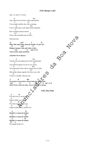 570
1142. Busque o alto
Intro : G, Am7, C, D (2x)
G Bm
Uma vida nova em Cristo venha experimentar
C D
E de coração rendido, dia a dia se entregar
G Bm
Com os olhos para o alto daqui menos depender
C
Para o mundo estamos mortos
C#º D
Nossa vida escondida está em Deus
Nasci pro céu...
G Am7 C D
Olhe, olhe mais longe, além do mundo, voe pro céu
G Am7 C
Busque, busque o alto, pôr sobre a vida
Cm G Am7, C, D
Veja o trono, onde está Deus!
(Alçando vôo se lançar)
G Bm
Vem do céu essa alegria que me faz compreender
C D
Vejo além da agonia é certo eu vou vencer
G Bm
Se levante para Cristo, não se arraste mais ao chão
C C#º
Meu irmão cabeça erguida, Ele trás a nova vida
D
O amor e o perdão, olhe pro céu...
C D Bm E7
Se portanto ressuscitastes, buscai tudo que está no alto
Am7 D C Cm G Am7, C, D
Onde Cristo é tudo em todos, vem à vida nova se lançar.
1143. Fico Feliz
A D
Fico feliz em vir em tua casa
A E7
Erguer minha voz e cantar
A D
Fico feliz em vir em tua casa
A E7 A
Erguer minhas mãos e adorar (2x)
A D
Bendito é o nome do Senhor
A E7
Bendito é o nome do Senhor
A D
Bendito é o nome do Senhor
E7 A
Pra sempre (Final 3x)
A
n
u
n
c
i
a
d
o
r
e
s
d
a
B
o
a
N
o
v
a
 