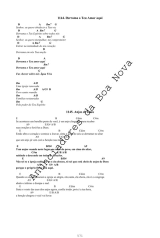 571
1144. Derrama o Teu Amor aqui
D A Bm7 G
Senhor, eu quero obedecer a Tua voz
D A Bm7 G
Derrama o Teu Espírito sobre todos nós
D A Bm7 G
Senhor, eu quero mergulhar, me comprometer
D A Bm7 G
Entrar na intimidade do teu coração
D
Derrama em nós Tua unção
D A
Derrama o Teu amor aqui
Bm7
Derrama o Teu amor aqui
G
Faz chover sobre nós Água Viva
Bm A/B
Uma igreja renovada
Bm A/B A/C# D
Povo santo reunido
Bm A/B
Famílias restauradas
Bm G
Pelo poder do Teu Espírito
1145. Anjos de Deus
E B Cdim C#m
Se acontecer um barulho perto de você, é um anjo chegando para receber
A9 E/G# A/B
suas orações e levá-las a Deus.
E B Cdim C#m
Então abra o coração e comece a louvar, sinta o gozo do céu se derramar no altar
A9 E/G# A/B
que um anjo já vem com a benção nas mãos.
E B/D# A9
Tem anjos voando neste lugar, no meio do povo, em cima do altar,
C#m E/B A/B
subindo e descendo em todas as direções.
E B/D# A9
Não sei se a igreja subiu ou se o céu desceu, só sei que está cheio de anjos de Deus
A/B E9 A/B
porque o próprio Deus está aqui.
E B Cdim C#m
Quando os anjos passeiam a igreja se alegra, ela canta, ela chora, ela ri e congrega
A9 E/G# A/B
abala o inferno e dissipa o mal.
E B Cdim C#m
Sinta o vento das asas dos anjos agora, confia irmão, pois é a tua hora,
A9 E/B A/B
a benção chegou e você vai levar.
A
n
u
n
c
i
a
d
o
r
e
s
d
a
B
o
a
N
o
v
a
 