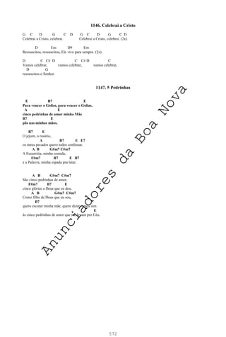 572
1146. Celebrai a Cristo
G C D G C D G C D G C D
Celebrai a Cristo, celebrai. Celebrai a Cristo, celebrai. (2x)
D Em D9 Em
Ressuscitou, ressuscitou, Ele vive para sempre. (2x)
D C C# D C C# D C
Vamos celebrar, vamos celebrar, vamos celebrar,
D G
ressuscitou o Senhor.
1147. 5 Pedrinhas
E B7 E
Para vencer o Golias, para vencer o Golias,
A E
cinco pedrinhas de amor minha Mãe
B7 E
pôs nas minhas mãos.
B7 E
O jejum, o rosário,
A B7 E E7
os meus pecados quero todos confessar.
A B G#m7 C#m7
A Eucaristia, minha comida,
F#m7 B7 E B7
e a Palavra, minha espada pra lutar.
A B G#m7 C#m7
São cinco pedrinhas de amor,
F#m7 B7 E
cinco glórias a Deus que eu dou.
A B G#m7 C#m7
Como filho de Deus que eu sou,
B7
quero escutar minha mãe, quero dizer o meu sim
E
às cinco pedrinhas de amor que me levam pro Céu.
A
n
u
n
c
i
a
d
o
r
e
s
d
a
B
o
a
N
o
v
a
 