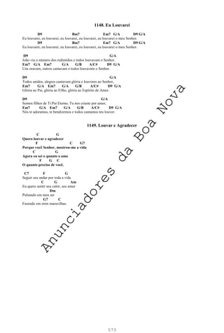 573
1148. Eu Louvarei
D9 Bm7 Em7 G/A D9 G/A
Eu louvarei, eu louvarei, eu louvarei, eu louvarei, eu louvarei o meu Senhor.
D9 Bm7 Em7 G/A D9 G/A
Eu louvarei, eu louvarei, eu louvarei, eu louvarei, eu louvarei o meu Senhor.
D9 G/A
João viu o número dos redimidos e todos louvavam o Senhor.
Em7 G/A Em7 G/A G/B A/C# D9 G/A
Uns oravam, outros cantavam e todos louvavam o Senhor.
D9 G/A
Todos unidos, alegres cantavam glória e louvores ao Senhor,
Em7 G/A Em7 G/A G/B A/C# D9 G/A
Glória ao Pai, glória ao Filho, glória ao Espírito de Amor.
D9 G/A
Somos filhos de Ti Pai Eterno, Tu nos criaste por amor,
Em7 G/A Em7 G/A G/B A/C# D9 G/A
Nós te adoramos, te bendizemos e todos cantamos teu louvor.
1149. Louvar e Agradecer
C G
Quero louvar e agradecer
F C G7
Porque você Senhor, mostrou-me a vida
C G
Agora eu sei o quanto o amo
F G C
O quanto preciso de você.
C7 F G
Seguir seu andar por toda a vida
C G Am
Eu quero sentir seu calor, seu amor
Dm
Pulsando em meu ser
G7 C
Fazendo em mim maravilhas.
A
n
u
n
c
i
a
d
o
r
e
s
d
a
B
o
a
N
o
v
a
 