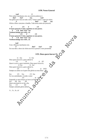 574
1150. Nosso General
Am9 F
Pelo senhor marchamos sim, seu exército poderoso é.
Dm7 Em7 Am Am9
Sua glória será vista em toda a terra. Vamos cantar o canto da vitória.
F Dm7 Em7 Am
Glória a Deus vencemos a batalha. Toda arma contra nós perecerá.
F C9 F C9
O nosso general é Cristo, seguimos os seus passos.
F C/E Dm7 Em7 Am
Nenhum inimigo nos resiti....rá.
F C9 F C9
O nosso general é Cristo, seguimos os seus passos.
F C/E Dm7 Em7 Am
Nenhum inimigo nos resiti....rá.
Am9
Com o Messias marchamos sim.
F Dm7 Em7 Am
Em sua mão a chave da vitória nos leva a possuir a terra prometida.
1151. Deus quero louvar-Te
G Em G Em
Deus quero louvar-te, quero adorar-te
C9 D G D7
Quero te servir, quero transmitir, Deus quero louvar-te.
G Em G Em
Deus quero louvar-te, quero adorar-te,
C9 D G D/F#
Sempre ao cantar eu só quero dar glórias ao meu Deus.
Em C9 Em C9 Em
Eu vou caminhando, vivendo o amor
C9 D D#0
Erguendo os meus braços eu louvo ao Senhor.
Em D9 Em D9
Quero proclamá-lo no dia a dia,
Em C9 D9
Sempre cantando glória aleluia!
A.... le....lu...ia!
A
n
u
n
c
i
a
d
o
r
e
s
d
a
B
o
a
N
o
v
a
 