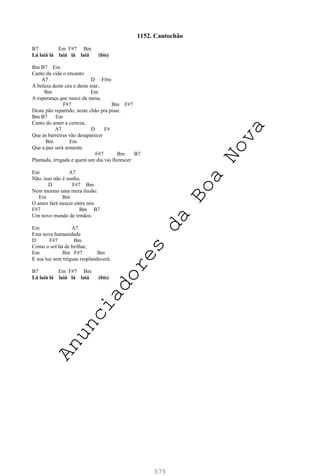 575
1152. Cantochão
B7 Em F#7 Bm
Lá laiá lá laiá lá laiá (bis)
Bm B7 Em
Canto da vida o encanto
A7 D F#m
A beleza deste céu e deste mar,
Bm Em
A esperança que nasce da mesa,
F#7 Bm F#7
Deste pão repartido, neste chão pra pisar.
Bm B7 Em
Canto do amor a certeza,
A7 D F#
Que as barreiras vão desaparecer
Bm Em
Que a paz será semente
F#7 Bm B7
Plantada, irrigada e quem um dia vai florescer
Em A7
Não, isso não é sonho,
D F#7 Bm
Nem mesmo uma mera ilusão:
Em Bm
O amor fará nascer entre nós
F#7 Bm B7
Um novo mundo de irmãos.
Em A7
Esta nova humanidade
D F#7 Bm
Como o sol há de brilhar,
Em Bm F#7 Bm
E sua luz sem tréguas resplandecerá.
B7 Em F#7 Bm
Lá laiá lá laiá lá laiá (bis)
A
n
u
n
c
i
a
d
o
r
e
s
d
a
B
o
a
N
o
v
a
 